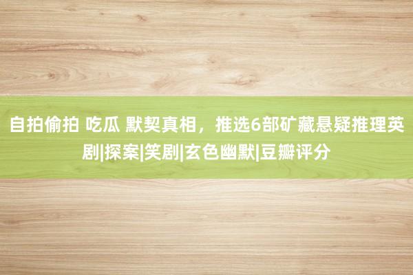 自拍偷拍 吃瓜 默契真相，推选6部矿藏悬疑推理英剧|探案|笑剧|玄色幽默|豆瓣评分