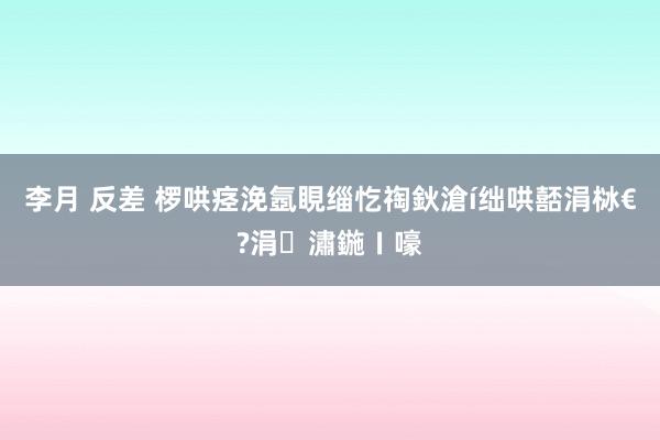 李月 反差 椤哄痉浼氬睍缁忔祹鈥滄í绌哄嚭涓栤€?涓潚鍦ㄧ嚎