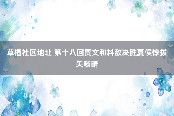 草榴社区地址 第十八回　贾文和料敌决胜　夏侯惇拨矢啖睛