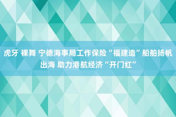 虎牙 裸舞 宁德海事局工作保险“福建造”船舶扬帆出海 助力港航经济“开门红”