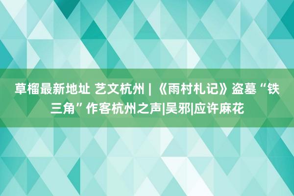 草榴最新地址 艺文杭州 | 《雨村札记》盗墓“铁三角”作客杭州之声|吴邪|应许麻花