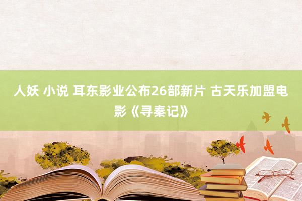 人妖 小说 耳东影业公布26部新片 古天乐加盟电影《寻秦记》