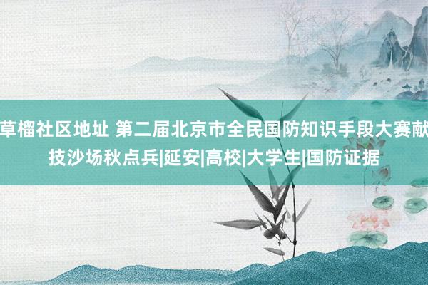 草榴社区地址 第二届北京市全民国防知识手段大赛献技沙场秋点兵|延安|高校|大学生|国防证据