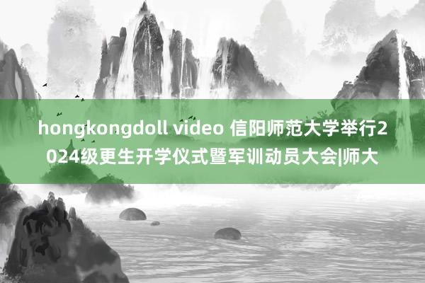 hongkongdoll video 信阳师范大学举行2024级更生开学仪式暨军训动员大会|师大