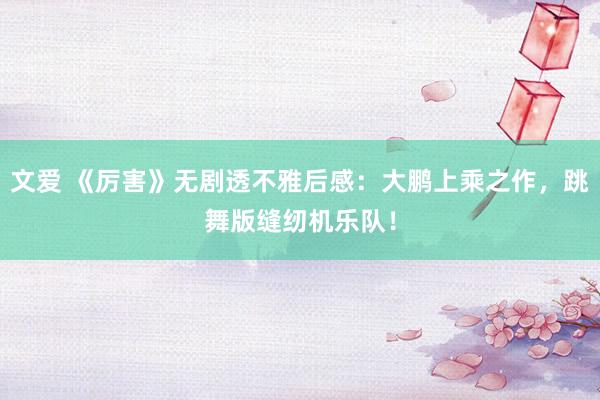 文爱 《厉害》无剧透不雅后感：大鹏上乘之作，跳舞版缝纫机乐队！