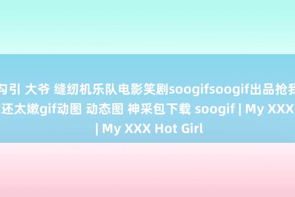 勾引 大爷 缝纫机乐队电影笑剧soogifsoogif出品抢我的buff你还太嫩gif动图 动态图 神采包下载 soogif | My XXX Hot Girl