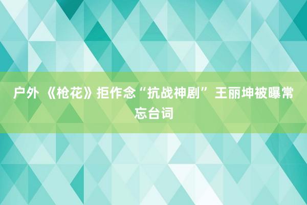 户外 《枪花》拒作念“抗战神剧” 王丽坤被曝常忘台词