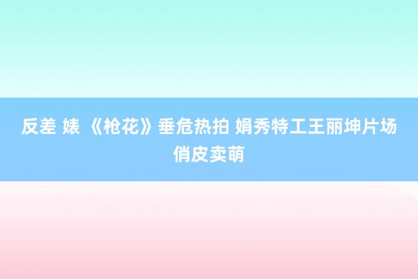 反差 婊 《枪花》垂危热拍 娟秀特工王丽坤片场俏皮卖萌