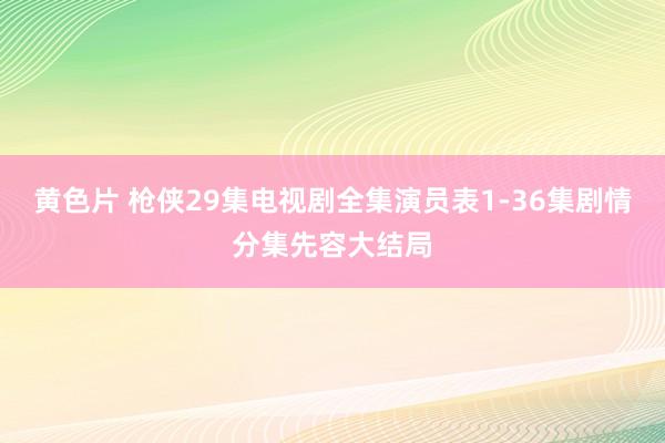 黄色片 枪侠29集电视剧全集演员表1-36集剧情分集先容大结局