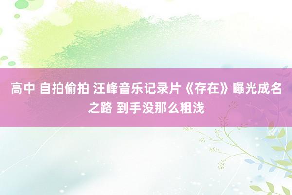 高中 自拍偷拍 汪峰音乐记录片《存在》曝光成名之路 到手没那么粗浅