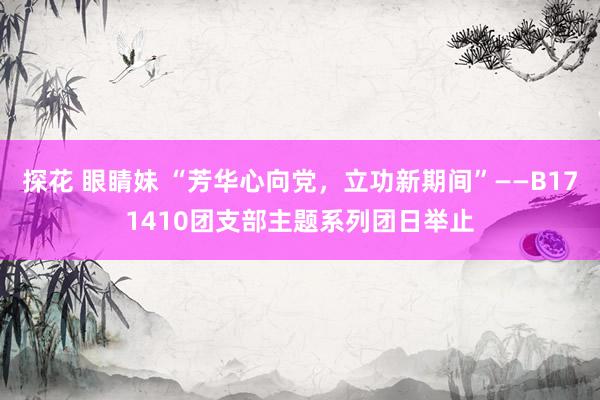 探花 眼睛妹 “芳华心向党，立功新期间”——B171410团支部主题系列团日举止