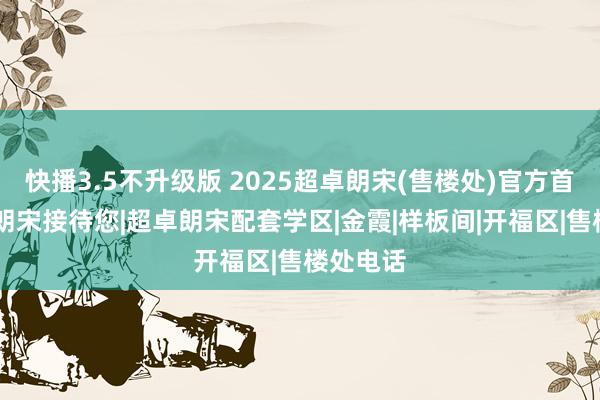 快播3.5不升级版 2025超卓朗宋(售楼处)官方首页|超卓朗宋接待您|超卓朗宋配套学区|金霞|样板间|开福区|售楼处电话