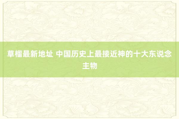 草榴最新地址 中国历史上最接近神的十大东说念主物